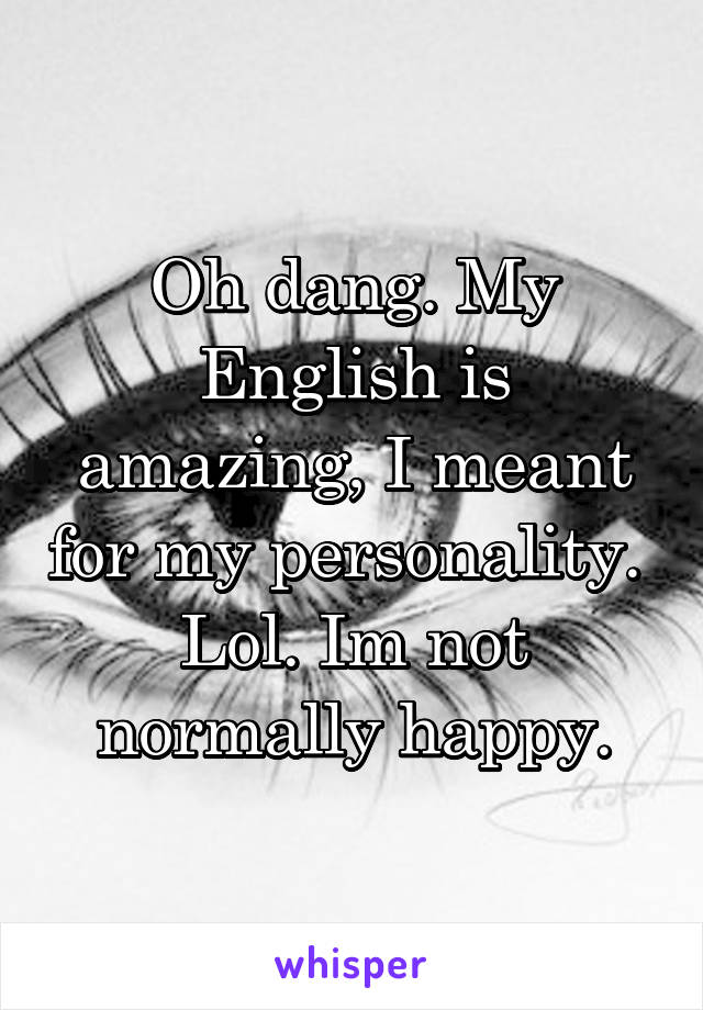 Oh dang. My English is amazing, I meant for my personality.  Lol. Im not normally happy.