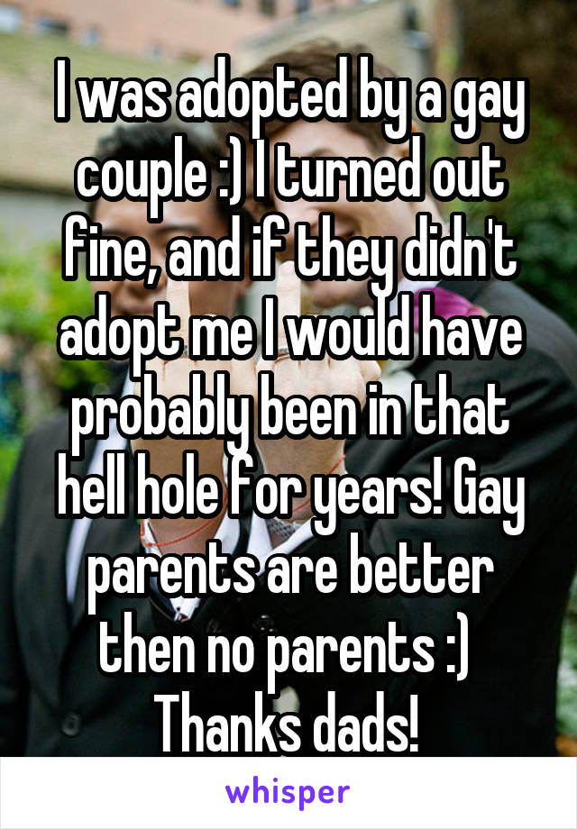 I was adopted by a gay couple :) I turned out fine, and if they didn't adopt me I would have probably been in that hell hole for years! Gay parents are better then no parents :) 
Thanks dads! 