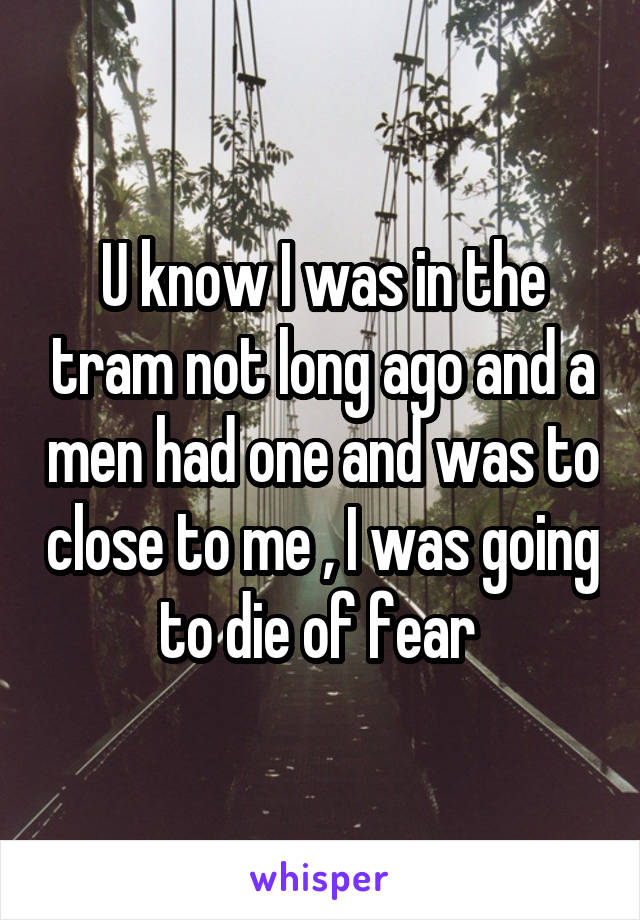 U know I was in the tram not long ago and a men had one and was to close to me , I was going to die of fear 