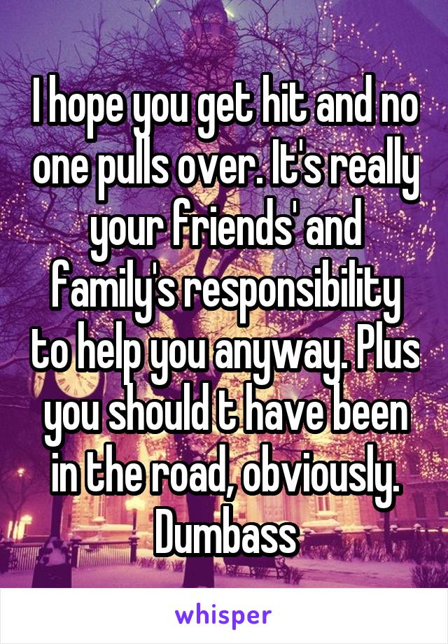 I hope you get hit and no one pulls over. It's really your friends' and family's responsibility to help you anyway. Plus you should t have been in the road, obviously. Dumbass