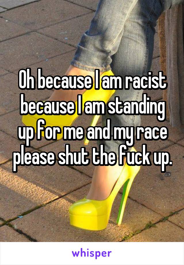 Oh because I am racist because I am standing up for me and my race please shut the fuck up. 