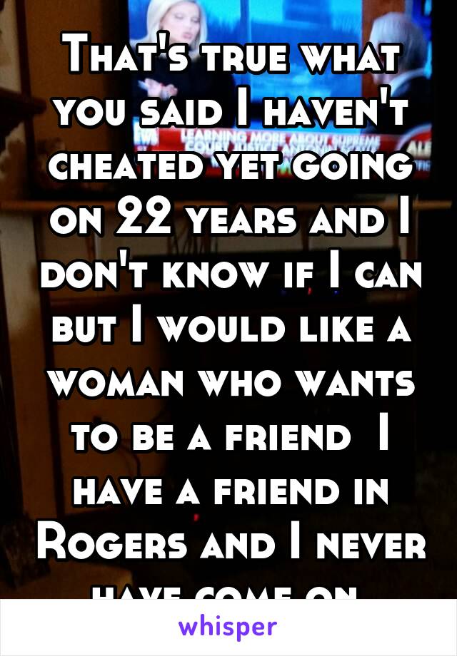 That's true what you said I haven't cheated yet going on 22 years and I don't know if I can but I would like a woman who wants to be a friend  I have a friend in Rogers and I never have come on 