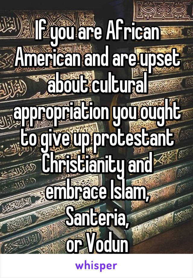 If you are African American and are upset about cultural appropriation you ought to give up protestant Christianity and embrace Islam, Santeria,
or Vodun