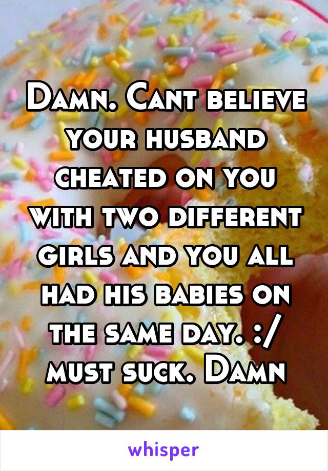 Damn. Cant believe your husband cheated on you with two different girls and you all had his babies on the same day. :/ must suck. Damn