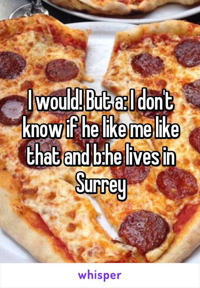 I would! But a: I don't know if he like me like that and b:he lives in Surrey