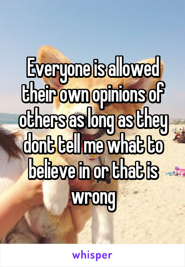 Everyone is allowed their own opinions of others as long as they dont tell me what to believe in or that is wrong