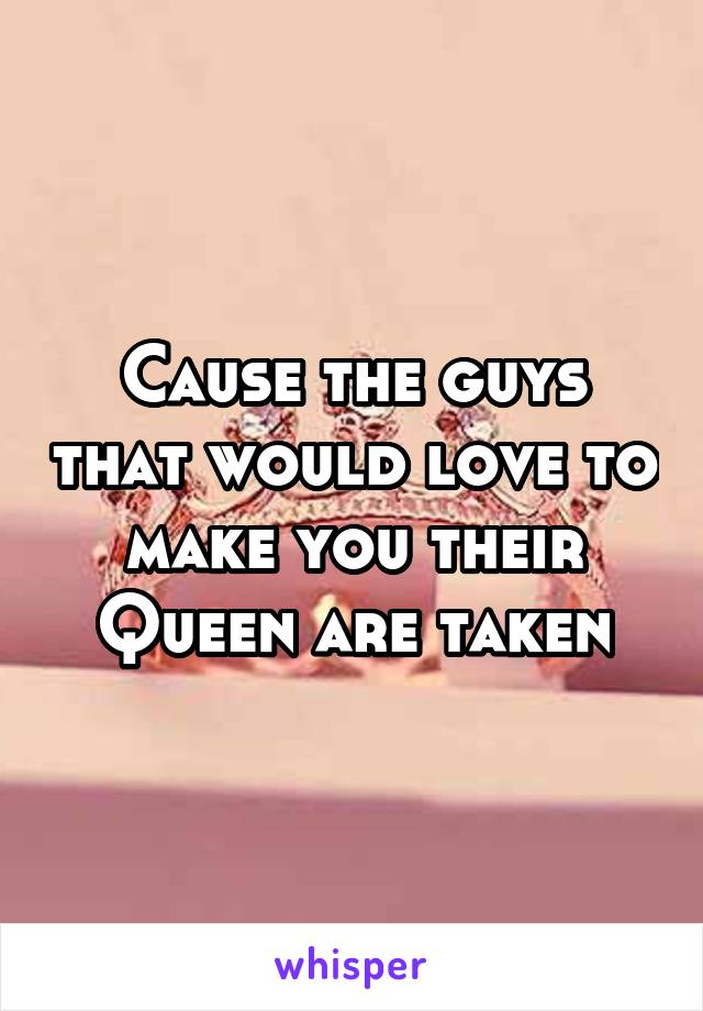 Cause the guys that would love to make you their Queen are taken