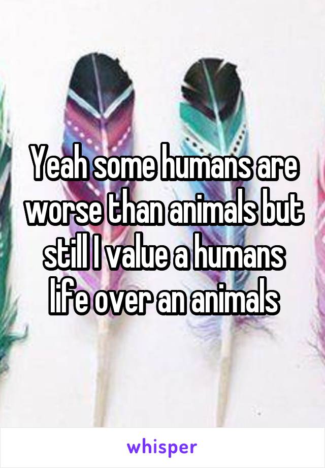 Yeah some humans are worse than animals but still I value a humans life over an animals