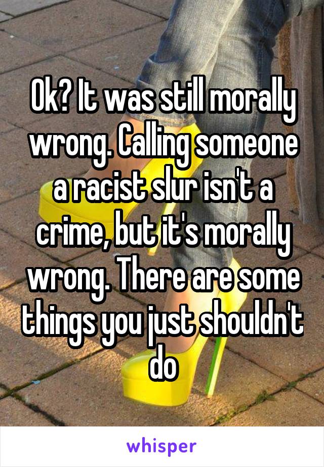 Ok? It was still morally wrong. Calling someone a racist slur isn't a crime, but it's morally wrong. There are some things you just shouldn't do