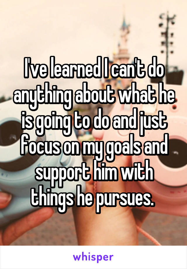 I've learned I can't do anything about what he is going to do and just focus on my goals and support him with things he pursues. 