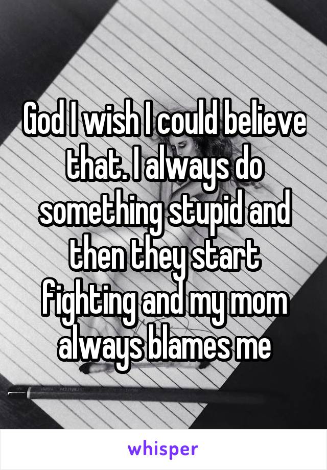God I wish I could believe that. I always do something stupid and then they start fighting and my mom always blames me