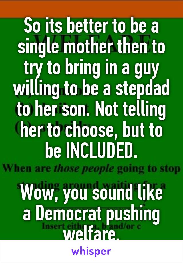 So its better to be a single mother then to try to bring in a guy willing to be a stepdad to her son. Not telling her to choose, but to be INCLUDED.

Wow, you sound like a Democrat pushing welfare.