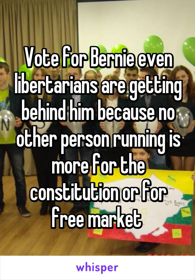 Vote for Bernie even libertarians are getting behind him because no other person running is more for the constitution or for free market 