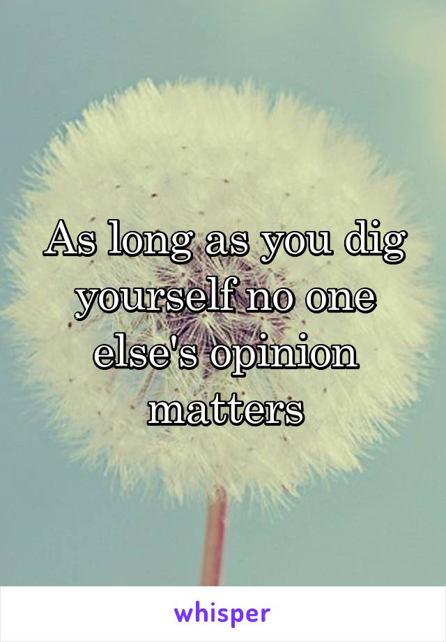 As long as you dig yourself no one else's opinion matters