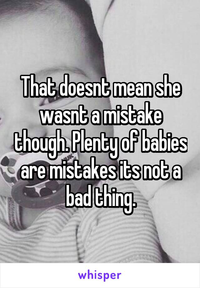 That doesnt mean she wasnt a mistake though. Plenty of babies are mistakes its not a bad thing.