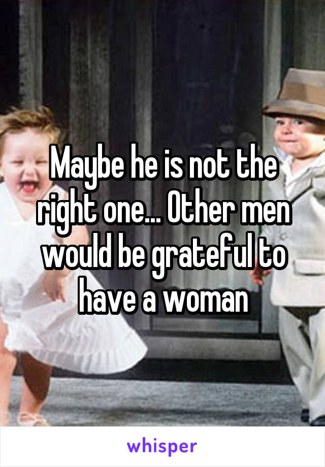 Maybe he is not the right one... Other men would be grateful to have a woman