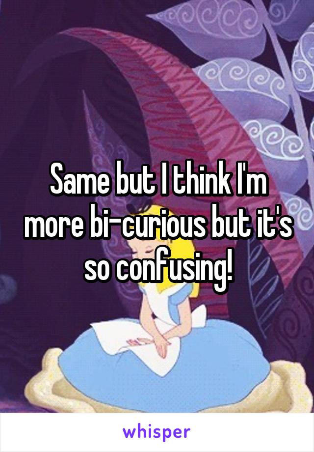 Same but I think I'm more bi-curious but it's so confusing!