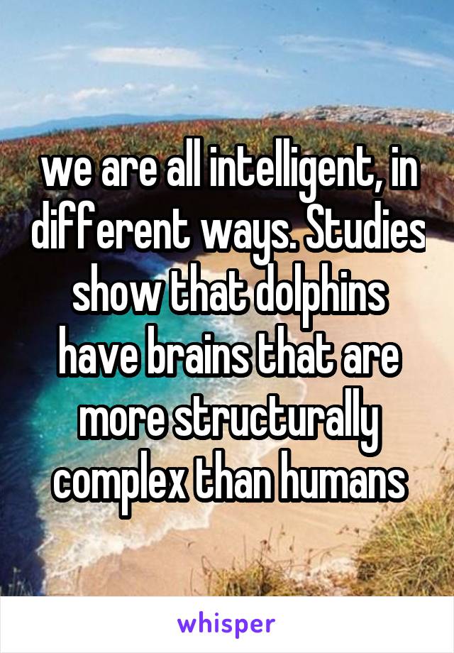 we are all intelligent, in different ways. Studies show that dolphins have brains that are more structurally complex than humans