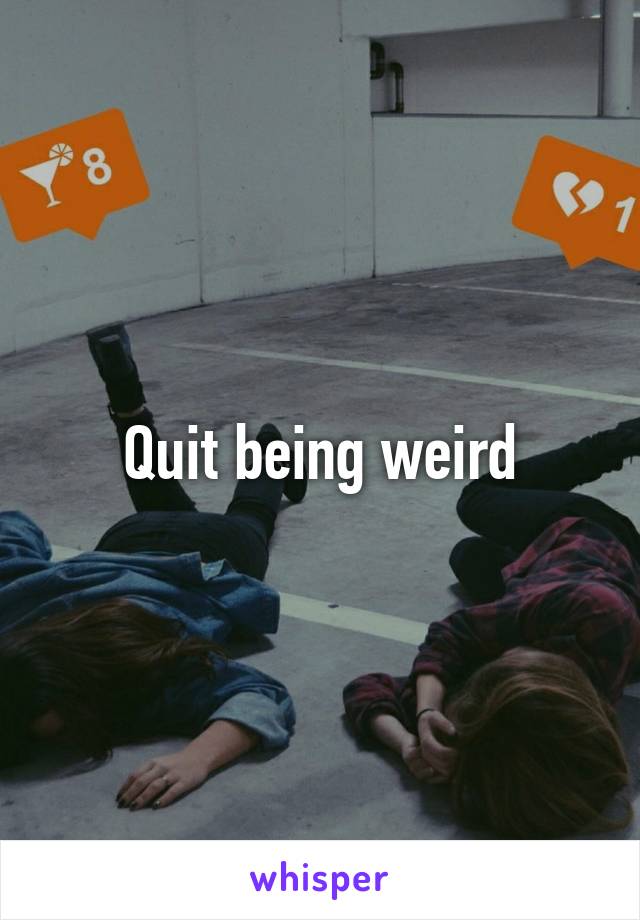 Quit being weird