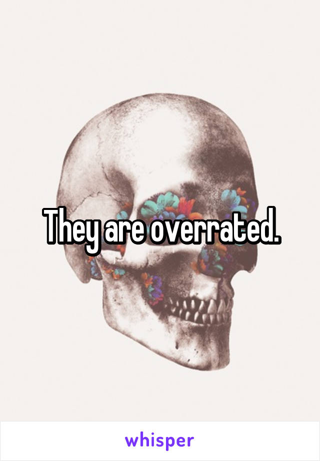 They are overrated.