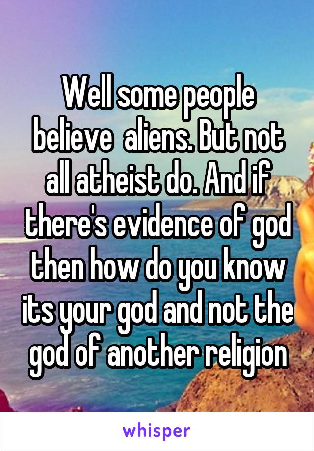 Well some people believe  aliens. But not all atheist do. And if there's evidence of god then how do you know its your god and not the god of another religion