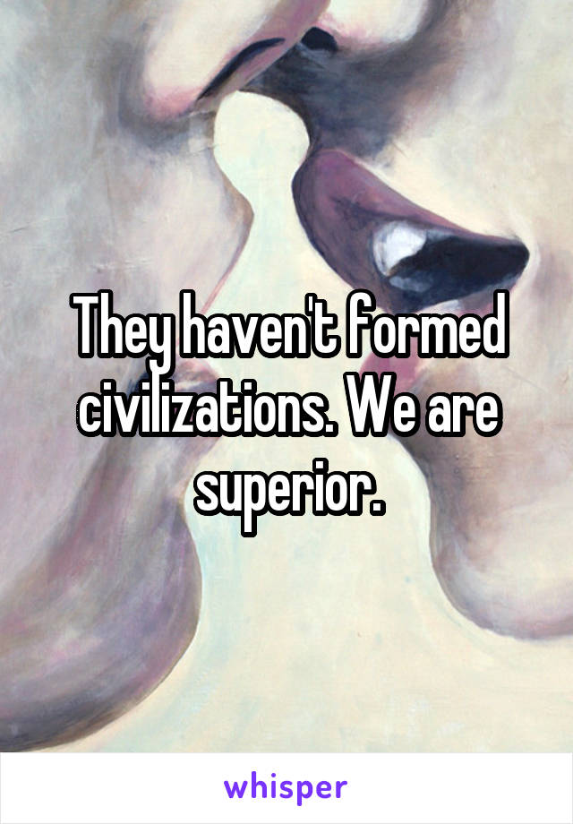 They haven't formed civilizations. We are superior.