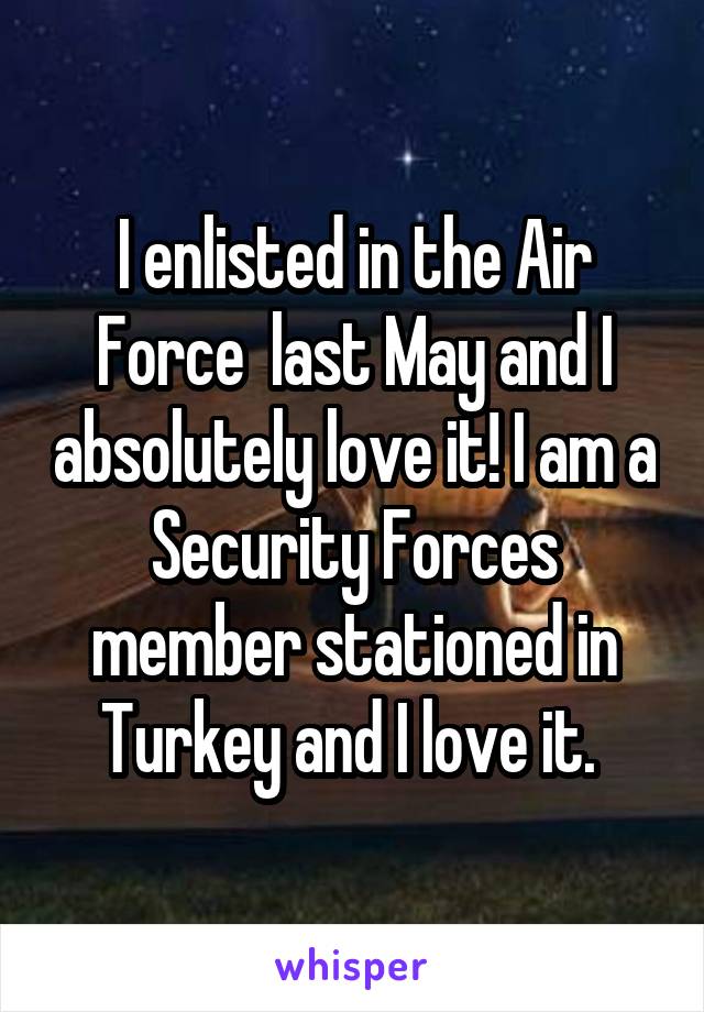 I enlisted in the Air Force  last May and I absolutely love it! I am a Security Forces member stationed in Turkey and I love it. 
