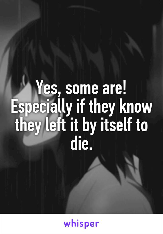 Yes, some are! Especially if they know they left it by itself to die.