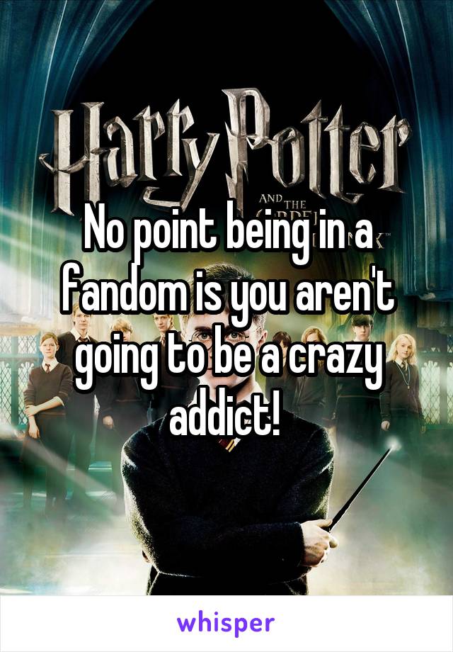 No point being in a fandom is you aren't going to be a crazy addict! 