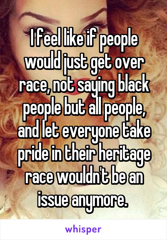 I feel like if people would just get over race, not saying black people but all people, and let everyone take pride in their heritage race wouldn't be an issue anymore. 
