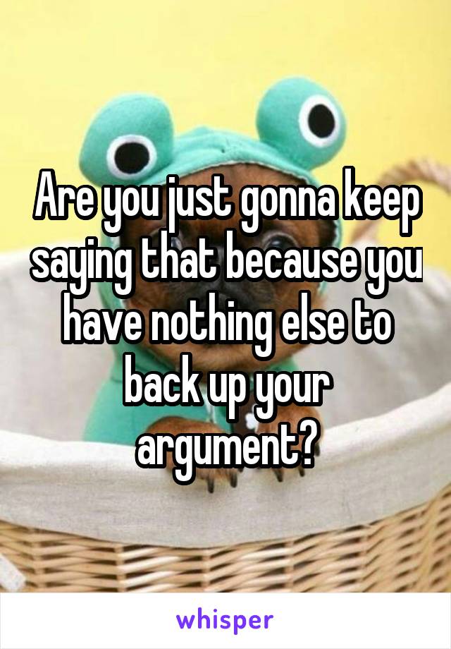 Are you just gonna keep saying that because you have nothing else to back up your argument?