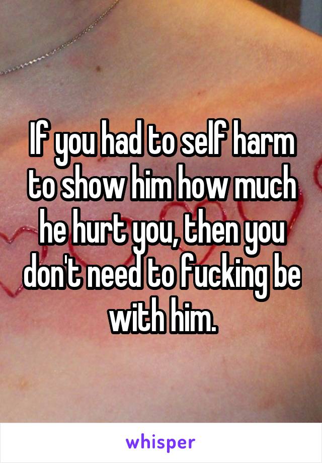 If you had to self harm to show him how much he hurt you, then you don't need to fucking be with him.