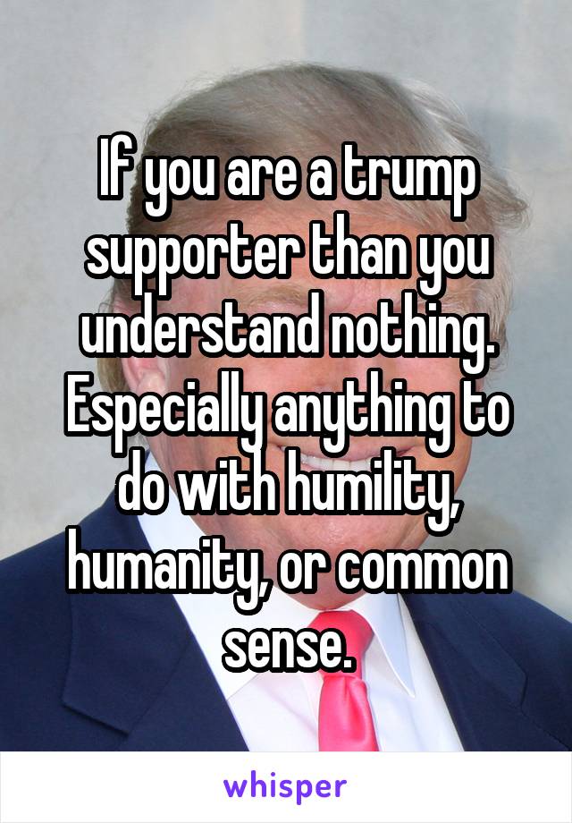 If you are a trump supporter than you understand nothing. Especially anything to do with humility, humanity, or common sense.