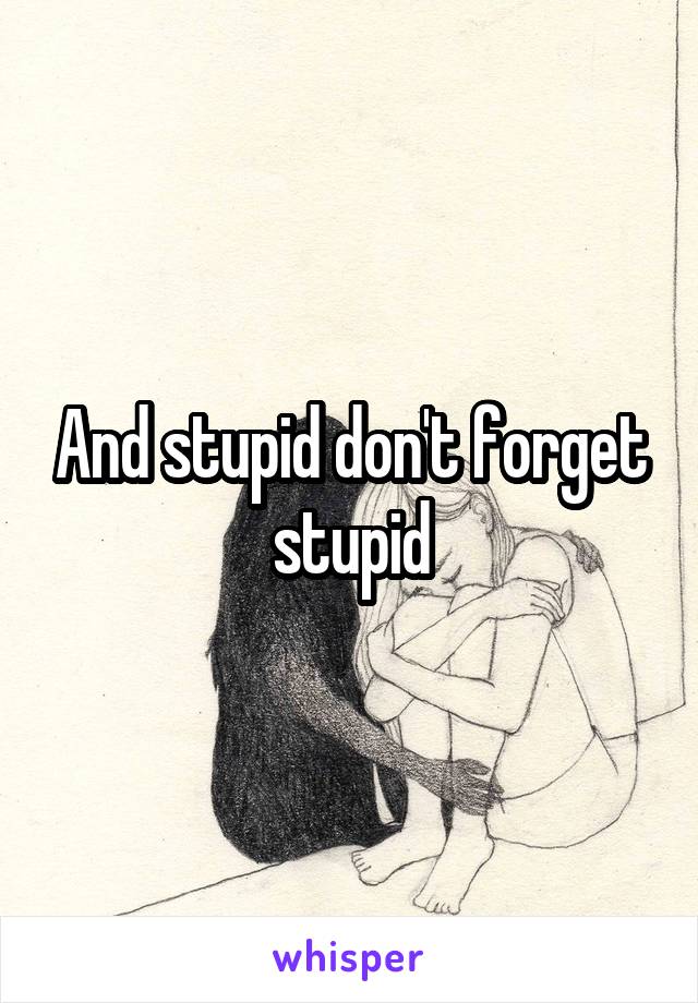 And stupid don't forget stupid