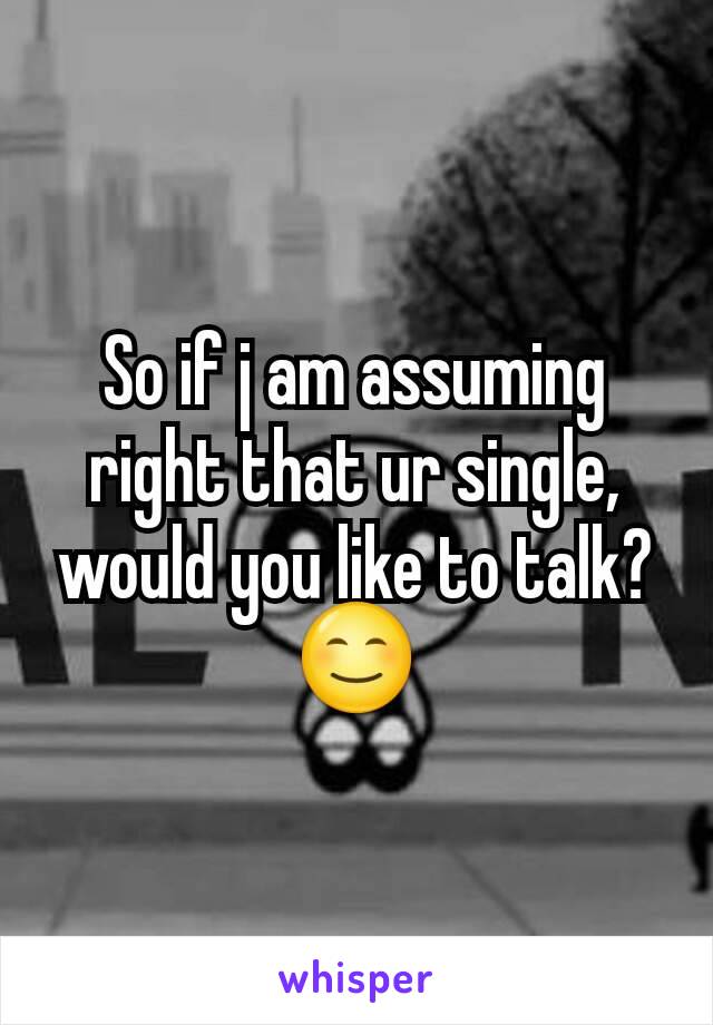 So if j am assuming right that ur single, would you like to talk? 😊