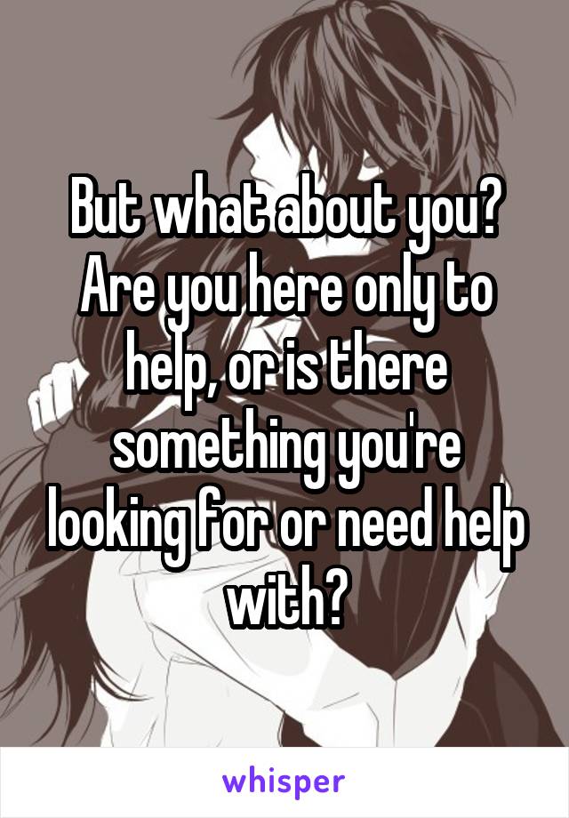 But what about you? Are you here only to help, or is there something you're looking for or need help with?