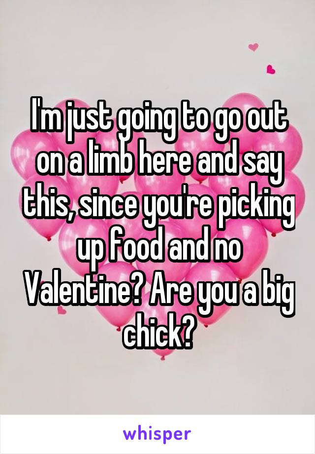 I'm just going to go out on a limb here and say this, since you're picking up food and no Valentine? Are you a big chick?