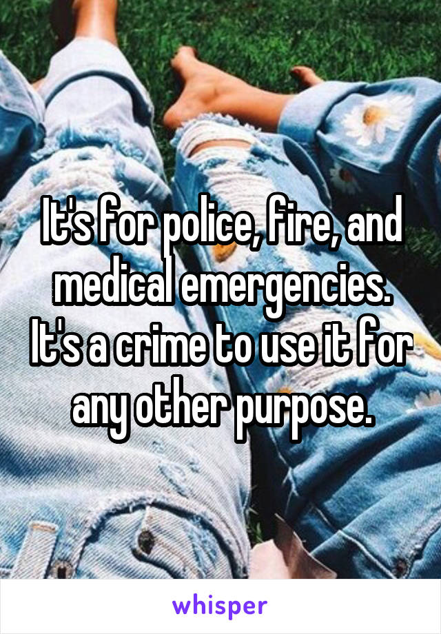 It's for police, fire, and medical emergencies. It's a crime to use it for any other purpose.