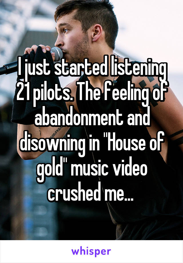 I just started listening 21 pilots. The feeling of abandonment and disowning in "House of gold" music video crushed me... 