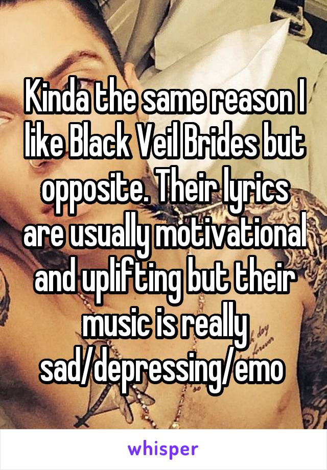 Kinda the same reason I like Black Veil Brides but opposite. Their lyrics are usually motivational and uplifting but their music is really sad/depressing/emo 