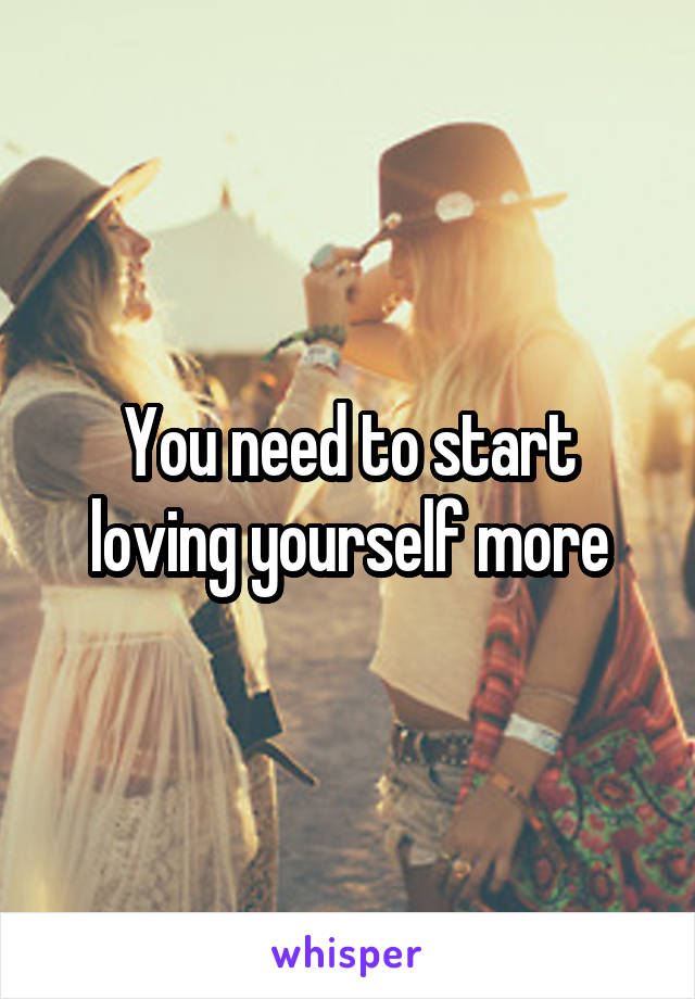 You need to start loving yourself more