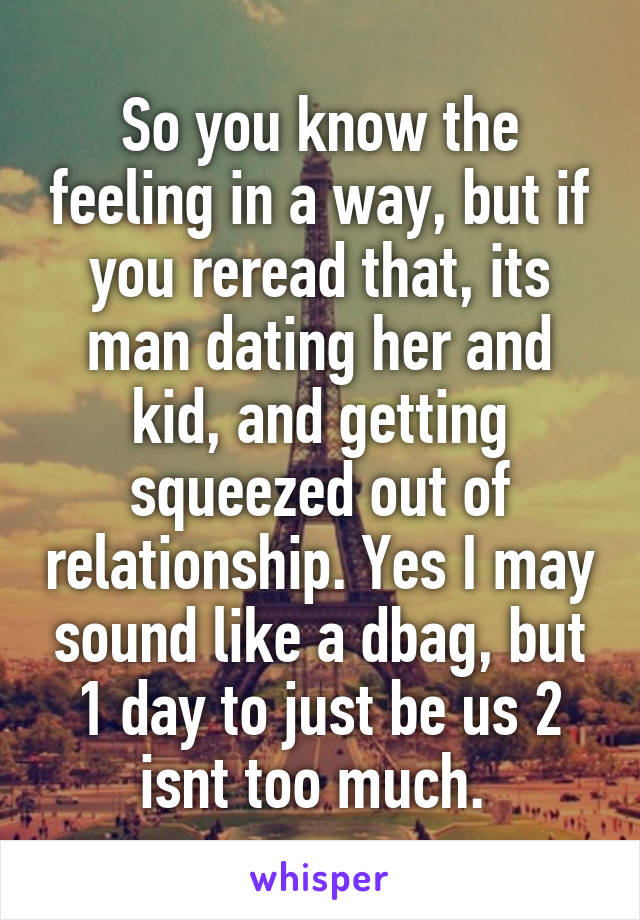So you know the feeling in a way, but if you reread that, its man dating her and kid, and getting squeezed out of relationship. Yes I may sound like a dbag, but 1 day to just be us 2 isnt too much. 