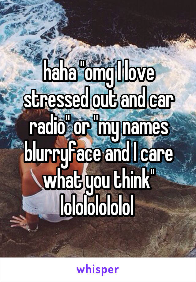 haha "omg I love stressed out and car radio" or "my names blurryface and I care what you think"
lolololololol 