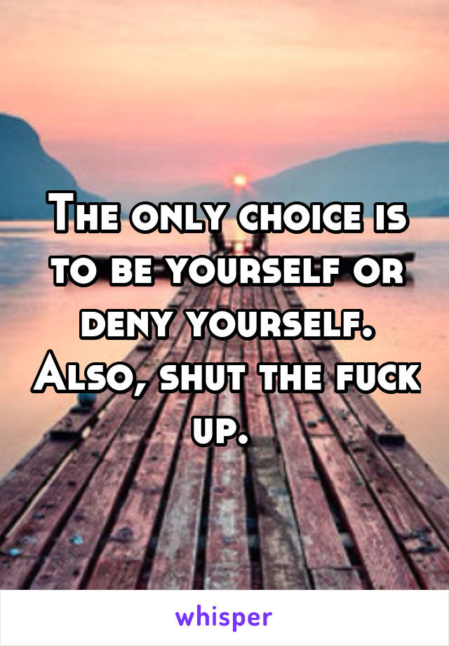 The only choice is to be yourself or deny yourself. Also, shut the fuck up. 