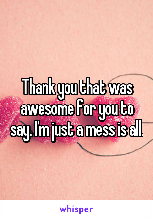 Thank you that was awesome for you to say. I'm just a mess is all.