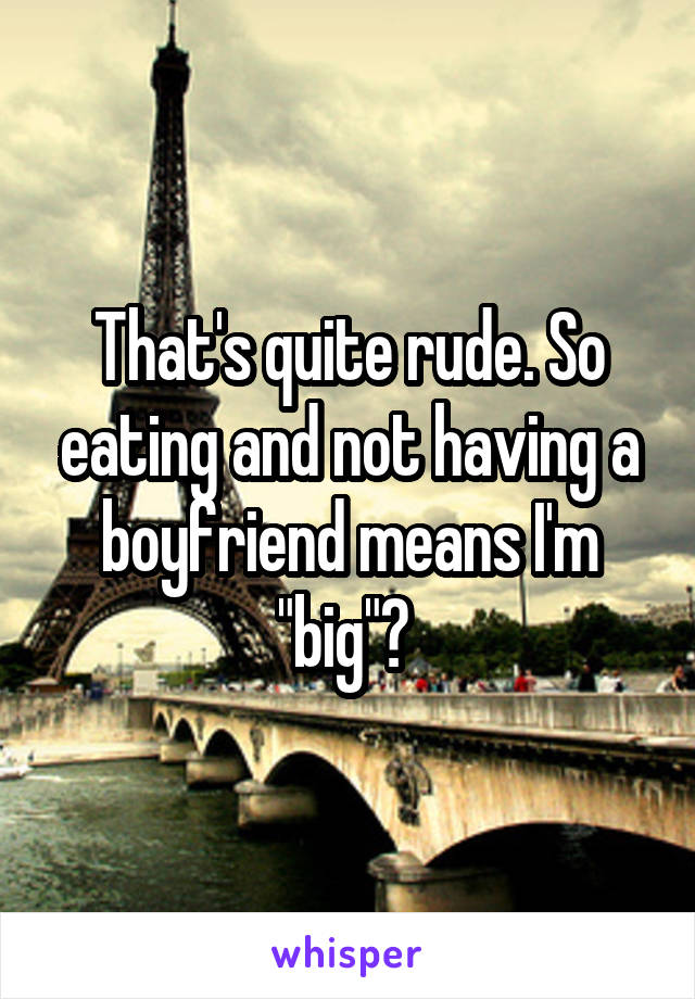 That's quite rude. So eating and not having a boyfriend means I'm "big"? 