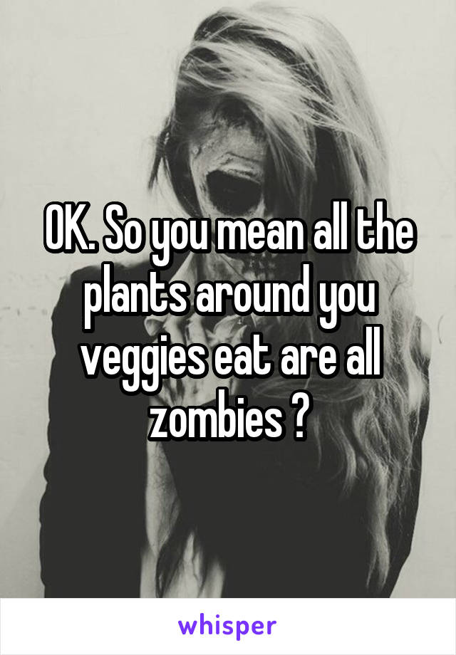 OK. So you mean all the plants around you veggies eat are all zombies ?