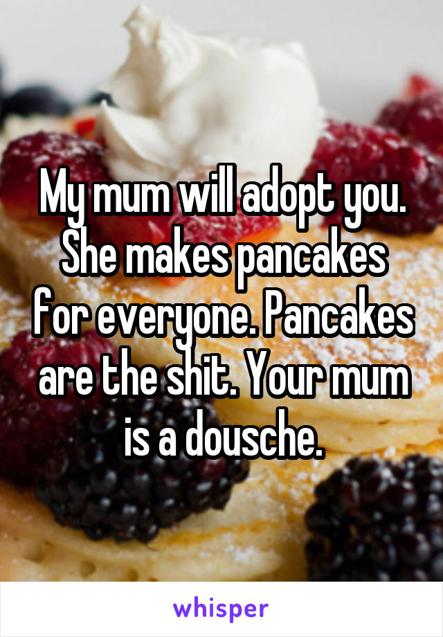 My mum will adopt you. She makes pancakes for everyone. Pancakes are the shit. Your mum is a dousche.