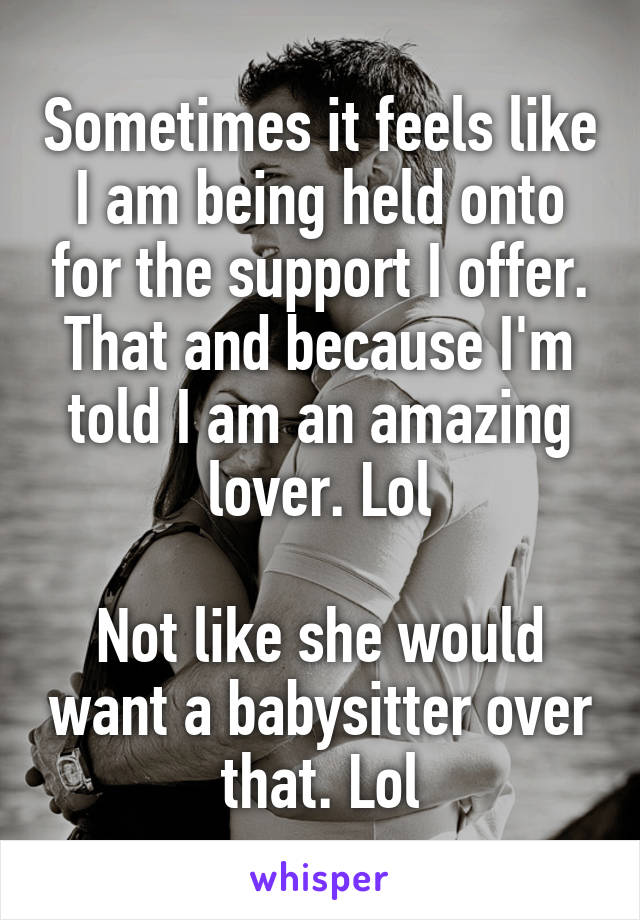 Sometimes it feels like I am being held onto for the support I offer. That and because I'm told I am an amazing lover. Lol

Not like she would want a babysitter over that. Lol