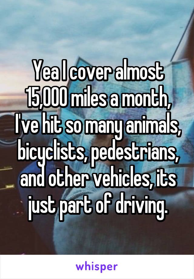 Yea I cover almost 15,000 miles a month, I've hit so many animals, bicyclists, pedestrians, and other vehicles, its just part of driving.
